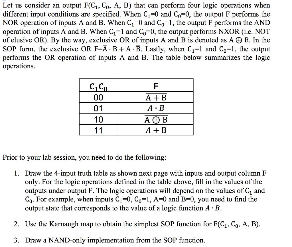 Let us consider an output F(C1, Co, A, B) that can perform four logic operations when different input conditions are specified. When C1-0 and Co-0, the output F performs the NOR operation of inputs A and B. When C1-0 and Co-1, the output F performs the AND operation of inputs A and B. When C1-1 and Co-0, the output performs NXOR (i.e. NOT of elusive OR). By the way, exclusive OR of inputs A and B is denoted as A田B. In the SOP form, the exclusive OR F-A B+A B. Lastly, when C1 and Co-1, the output performs the OR operation of inputs A and B. The table below summarizes the logic operations C1C A+ B A B ADB A+ B Prior to your lab session, you need to do the following: 1. Draw the 4-input truth table as shown next page with inputs and output column F only. For the logic operations defined in the table above, fill in the values of the outputs under output F. The logic operations will depend on the values of C1 and Co. For example, when inputs C10, Co 1, A-0 and B-0, vou need to find the output state that corresponds to the value of a logic function A-B 2. Use the Karnaugh map to obtain the simplest SOP function for F(C1, Co, A, B) 3. Draw a NAND-only implementation from the SOP function.