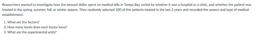 Researchers wanted to investigate how the amount dollar spent on medical bills in Tampa Bay varied by whether it was a hospital or a clinic, and whether the patient was treated in the spring, summer, fall, or winter season. They randomly selected 100 of the patients treated in the last 2 years and recorded the season and type of medical establishment. 1. What are the factors? 2. How many levels does each factor have? 3. What are the experimental units?