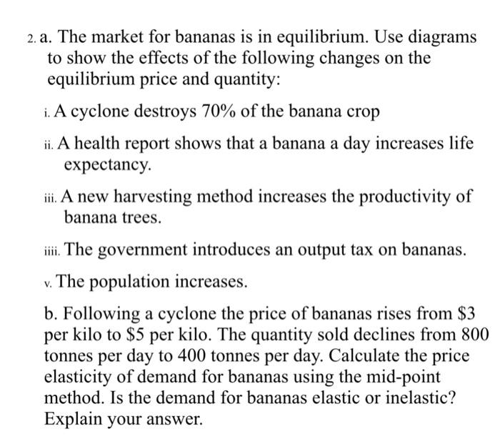2. a. The market for bananas is in equilibrium. Use diagrams to show the effects of the following changes on the equilibrium price and quantity: i. A cyclone destroys 70% of the banana crop i. A health report shows that a banana a day increases life expectancy. iiA new harvesting method increases the productivity of banana trees ii. The government introduces an output tax on bananas. v. The population increases. b. Following a cyclone the price of bananas rises from $3 per kilo to $5 per kilo. The quantity sold declines from 800 tonnes per day to 400 tonnes per day. Calculate the price elasticity of demand for bananas using the mid-point method. Is the demand for bananas elastic or inelastic? Explain your answer.