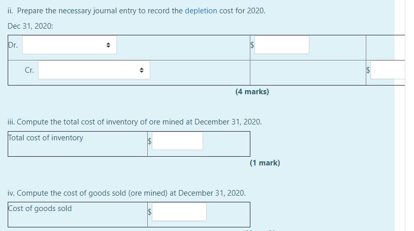 ii. Prepare the necessary journal entry to record the depletion cost for 2020. Dec 31, 2020: Dr. Cr. (4 marks) iii. Compute t