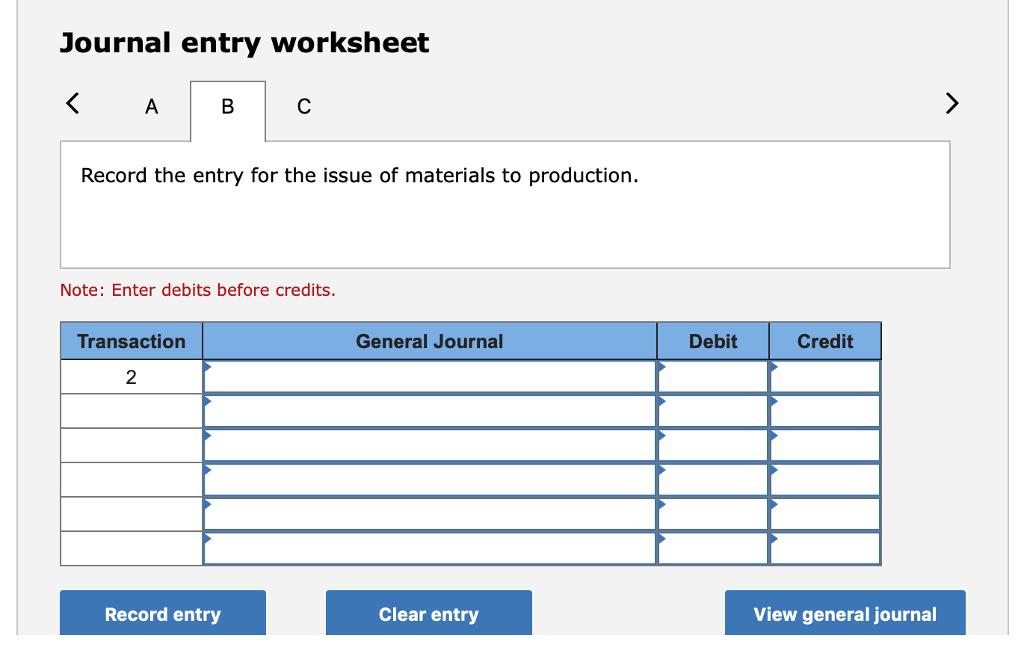 Journal entry worksheet Record the entry for the issue of materials to production. Note: Enter debits before credits Transaction General Journal Debit Credit 2Record entry Clear entry View general journal