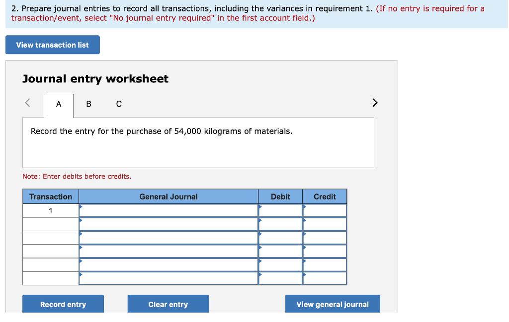 2. Prepare journal entries to record all transactions, including the variances in requirement 1. (If no entry is required for a transaction/event, select No journal entry required in the first account field.) View transaction list Journal entry worksheet Record the entry for the purchase of 54,000 kilograms of materials. Note: Enter debits before credits. Transaction General Journal Debit Credit Record entry Clear entry View general journal