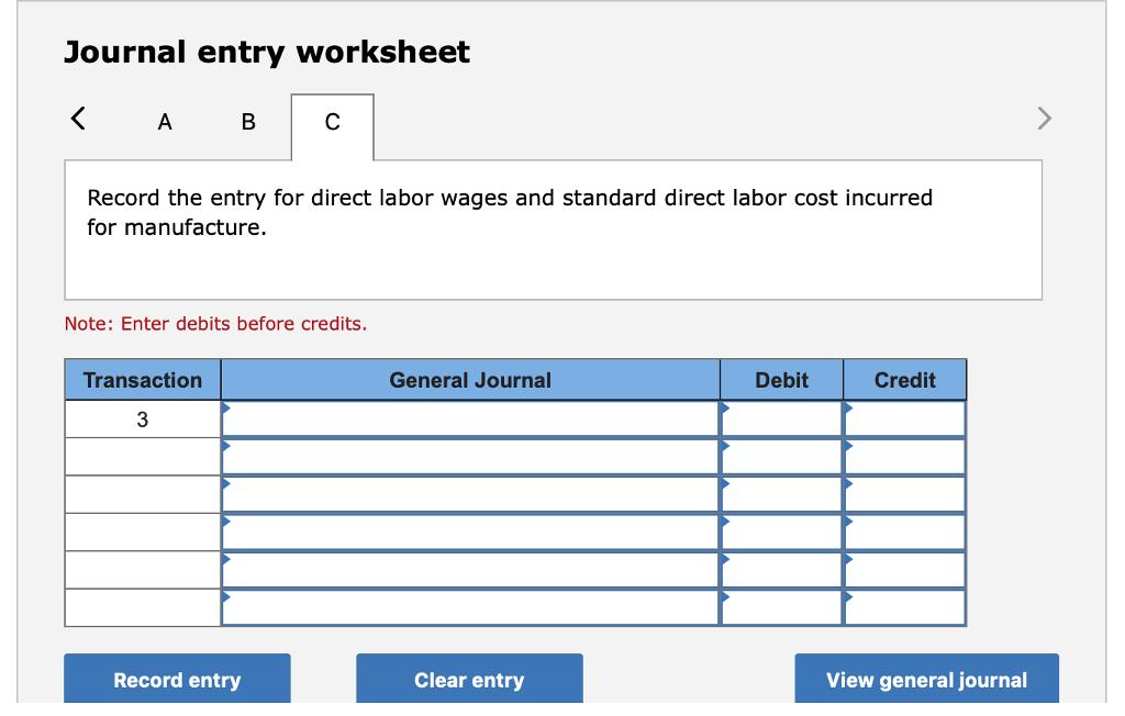 Journal entry worksheet Record the entry for direct labor wages and standard direct labor cost incurred for manufacture. Note: Enter debits before credits. Transaction General Journal Debit Credit 3Record entry Clear entry View general journal