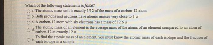 Which of the following statements is false? a. The atomic mass unit is exactly 1/12 of the mass of a carbon-12 atom b. Both p