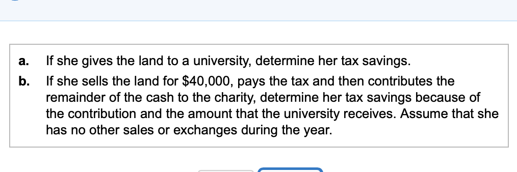 a. b. If she gives the land to a university, determine her tax savings. If she sells the land for $40,000, pays the tax and t