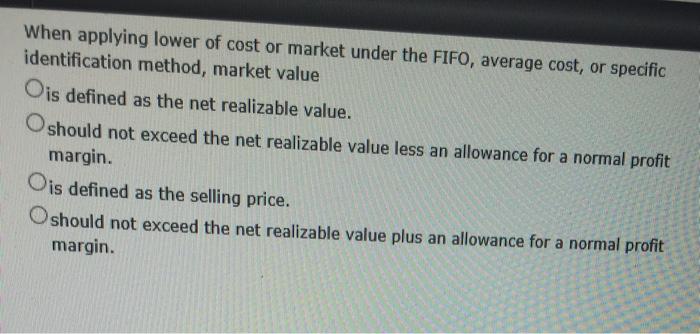 When applying lower of cost or market under the FIFO, average cost, or specific identification method, market value Ois defined as the net realizable value. O should not exceed the net realizable value less an allowance for a normal profit margin. Ois defined as the selling price. Oshould not exceed the net realizable value plus an allowance for a normal profit margin.