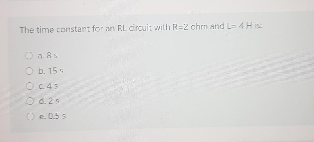 The time constant for an RL circuit with R=2 ohm and L=4HS a. 85 O b. 15 s O c. 45 O d. 2 s e. 0.5 s