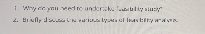 1. Why do you need to undertake feasibility study? 2. Briefly discuss the various types of feasibility analysis.