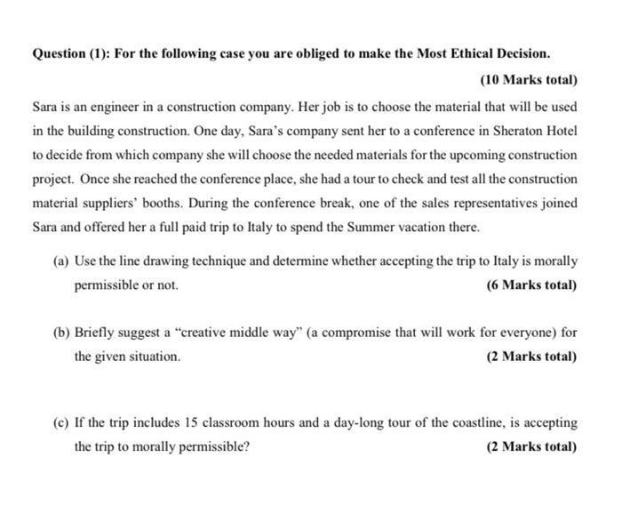 Question (1): For the following case you are obliged to make the Most Ethical Decision. (10 Marks total) Sara is an engineer