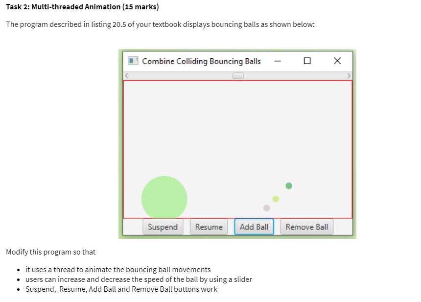 Task 2: Multi-threaded Animation (15 marks) The program described in listing 20.5 of your textbook displays bouncing balls as