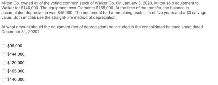 Milton Co. owned all of the voting common stock of Walker Co. On January 3, 2020, Milton sold equipment to Walker for $140,00