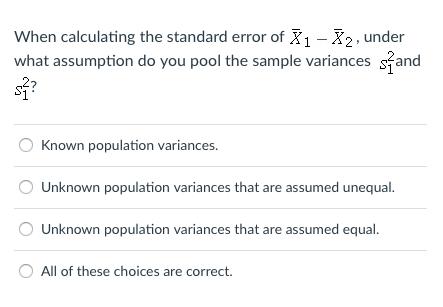 When calculating the standard error of X1 -X2, under what assumption do you pool the sample variances sand S2? O Known population variances Unknown population variances that are assumed unequal Unknown population variances that are assumed equal All of these choices are correct