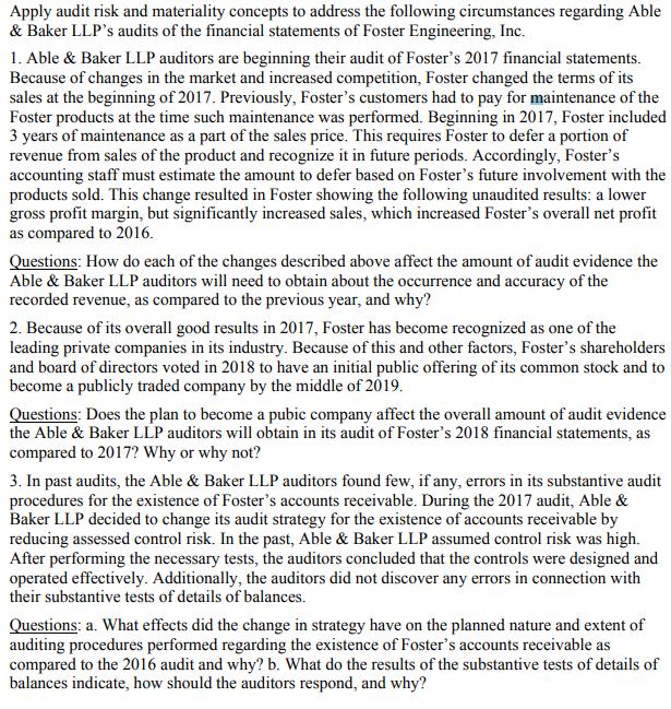 Apply audit risk and materiality concepts to address the following circumstances regarding Able & Baker LLPs audits of the financial statements of Foster Engineering, Inc. 1. Able & Baker LLP auditors are beginning their audit of Fosters 2017 financial statements Because of changes in the market and increased competition, Foster changed the terms of its sales at the beginning of 2017. Previously, Fosters customers had to pay for maintenance of the Foster products at the time such maintenance was performed. Beginning in 2017, Foster included 3 years of maintenance as a part of the sales price. This requires Foster to defer a portion of revenue from sales of the product and recognize it in future periods. Accordingly, Fosters accounting staff must estimate the amount to defer based on Fosters future involvement with the products sold. This change resulted in Foster showing the following unaudited results: a lower gross profit margin, but significantly increased sales, which increased Fosters overall net profit as compared to 2016 Questions: How do each of the changes described above affect the amount of audit evidence the Able & Baker LLP auditors will need to obtain about the occurrence and accuracy of the recorded revenue, as compared to the previous year, and why? 2. Because of its overall good results in 2017, Foster has become recognized as one of the leading private companies in its industry. Because of this and other factors, Fosters shareholders and board of directors voted in 2018 to have an initial public offering of its common stock and to become a publicly traded company by the middle of 2019 Questions: Does the plan to become a pubic company affect the overall amount of audit evidence the Able & Baker LLP auditors will obtain in its audit of Fosters 2018 financial statements, as compared to 2017? Why or why not? 3. In past audits, the Able & Baker LLP auditors found few, if any, errors in its substantive audit procedures for the existence of Fosters accounts receivable. During the 2017 audit, Able & Baker LLP decided to change its audit strategy for the existence of accounts receivable by reducing assessed control risk. In the past, Able & Baker LLP assumed control risk was high. After performing the necessary tests, the auditors concluded that the controls were designed and operated effectively. Additionally, the auditors did not discover any errors in connection with their substantive tests of details of balances. Questions: a. What effects did the change in strategy have on the planned nature and extent of auditing procedures performed regarding the existence of Fosters accounts receivable as compared to the 2016 audit and why? b. What do the results of the substantive tests of details of balances indicate, how should the auditors respond, and why?