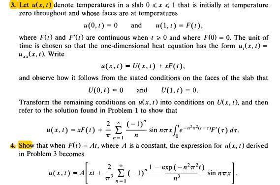3. Let u(x, t) denote temperatures in a slab 0 <x < 1 that is initially at temperature zero throughout and whose faces are at temperatures u(0,1) 0 and u( )F(), where F() and F() are continuous when t 0 and where F(0) 0. The unit of time is chosen so that the one-dimensional heat equation has the form u,(x,1) = uxx(x, ). Write n(x, t) = U(x, t) + xF(t), and observe how it follows from the stated conditions on the faces of the slab that U(0,1)-0 and U(1,1)=0. Transform the remaining conditions on u(x, t) into conditions on U(x, t), and then refer to the solution found in Problem 1 to show that 2 (1 n n-1 4. Show that when F(1) = A1, where A is a constant, the expression for u(x, t) derived in Problem 3 becomes sin nTx