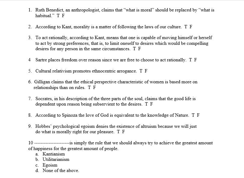 1. Ruth Benedict, an anthropologist, claims that what is moral should be replaced by what is habitual. T F 2. According to Kant, morality is a matter of following the laws of our culture. T F 3. To act rationally, according to Kant, means that one is capable of moving himself or herself to act by strong preferences, that is, to limit oneself to desires which would be compelling desires for any person in the same circumstances. T F 4 Sartre places freedom over reason since we are free to choose to act rationally. T F 5. Cultural relativism promotes ethnocentric arrogance. T F 6. Gilligan claims that the ethical perspective characteristic of women is based more on relationships than on rules. T F 7. Socrates, in his description of the three parts of the soul, claims that the good life is dependent upon reason being subservient to the desires. T F 8. According to Spinoza the love of God is equivalent to the knowledge of Nature. T F 9. Hobbes psychological egoism denies the existence of altruism because we will just do what is morally right for our pleasure. T F 10 of happiness for the greatest amount of people is simply the rule that we should always try to achieve the greatest amount a. Kantianism b. Utilitarianism c. Egoisrm d. None of the above