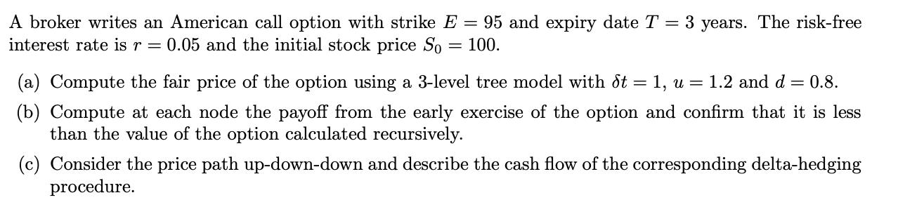 A broker writes an American call option with strike E = 95 and expiry date T = 3 years. The risk-free interest rate is r = 0.