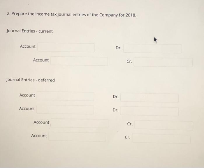 2. Prepare the income tax journal entries of the Company for 2018. Journal Entries - current Account Dr. Account Cr. Journal