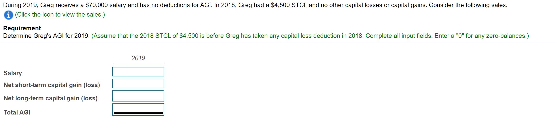 During 2019, Greg receives a $70,000 salary and has no deductions for AGI. In 2018, Greg had a $4,500 STCL and no other capit
