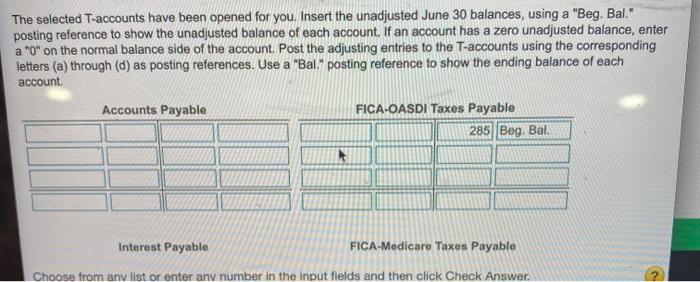 The selected T-accounts have been opened for you. Insert the unadjusted June 30 balances, using a Beg. Bal. posting referen