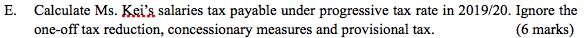 E. Calculate Ms. Keis salaries tax payable under progressive tax rate in 2019/20. Ignore the one-off tax reduction, concessi