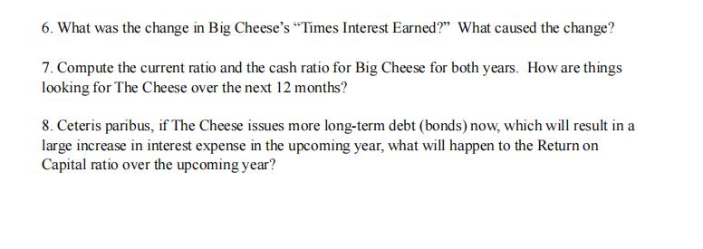 6. What was the change in Big Cheeses “Times Interest Earned?” What caused the change? 7. Compute the current ratio and the