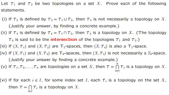 Let Ti and T2 be two topologies on a set X. Prove each of the following siamni (i) if T3 is defined by T3=T1UT2, then T3 is not necessarily a topology on X. (Justify your answer, by finding a concrete example.) (ii) if T4 is defined by T4=T1 n T2, then T4 is a topology on X. (The topology T4 is said to be the intersection of the topologies Ti and T2.) (i) If (X, Ti) and (X, T2) are T1-spaces, then (X, T4) is also a Ti-space. (iv) If (X,Ti) and (X, T2) are To-spaces, then (X, T4) is not necessarily a To-space. (Justify your answer by finding a concrete example.) (v) If T1,T2, ,To are topologies on a set X, then T = n T, is a topology on X. (vi) If for each i E I, for some index set I, each T, is a topology on the set X, then T= n T, is a topology on X. iEl