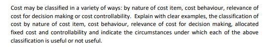Cost may be classified in a variety of ways: by nature of cost item, cost behaviour, relevance of cost for decision making or