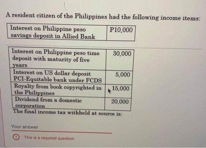 A resident citizen of the Philippines had the following income items: Interest on Philippine peso P10,000 savings deposit in