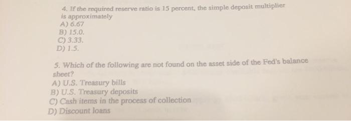 4. If the required reserve ratio is 15 percent, the simple deposit multiplier is approximately A) 6.67 B) 15.0. C) 3.33. D) 1