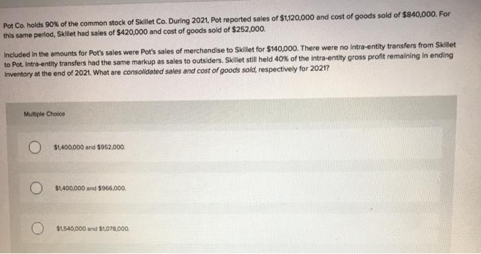Pot Co. holds 90% of the common stock of Skillet Co. During 2021. Pot reported sales of $1,120,000 and cost of goods sold of