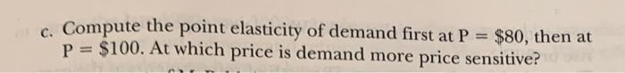 c. Compute the point elasticity of demand first at P = $80, then at P = $100. At which price is demand more price sensitive?