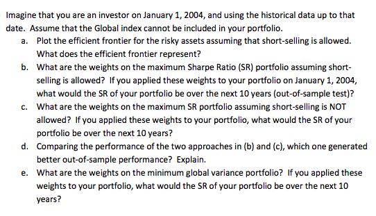 Imagine that you are an investor on January 1, 2004, and using the historical data up to that date. Assume that the Global index cannot be included in your portfolio Plot the efficient frontier for the risky assets assuming that short-selling is allowed. What does the efficient frontier represent? What are the weights on the maximum Sharpe Ratio (SR) portfolio assuming short selling is allowed? If you applied these weights to your portfolio on January 1, 2004 what would the SR of your portfolio be over the next 10 years (out-of-sample test)? What are the weights on the maximum SR portfolio assuming short-selling is NOT allowed? If you applied these weights to your portfolio, what would the SR of your portfolio be over the next 10 years? Comparing the performance of the two approaches in (b) and (c), which one generated better out-of-sample performance? Explain. a. b. C. d. e. What are the weights on the minimum global variance portfolio? If you applied these weights to your portfolio, what would the SR of your portfolio be over the next 10 years?