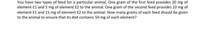 You have two types of feed for a particular animal. One gram of the first feed provides 20 mg of element E1 and 5 mg of eleme