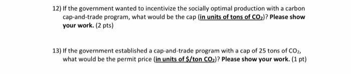 12) If the government wanted to incentivize the socially optimal production with a carbon cap-and-trade program, what would b