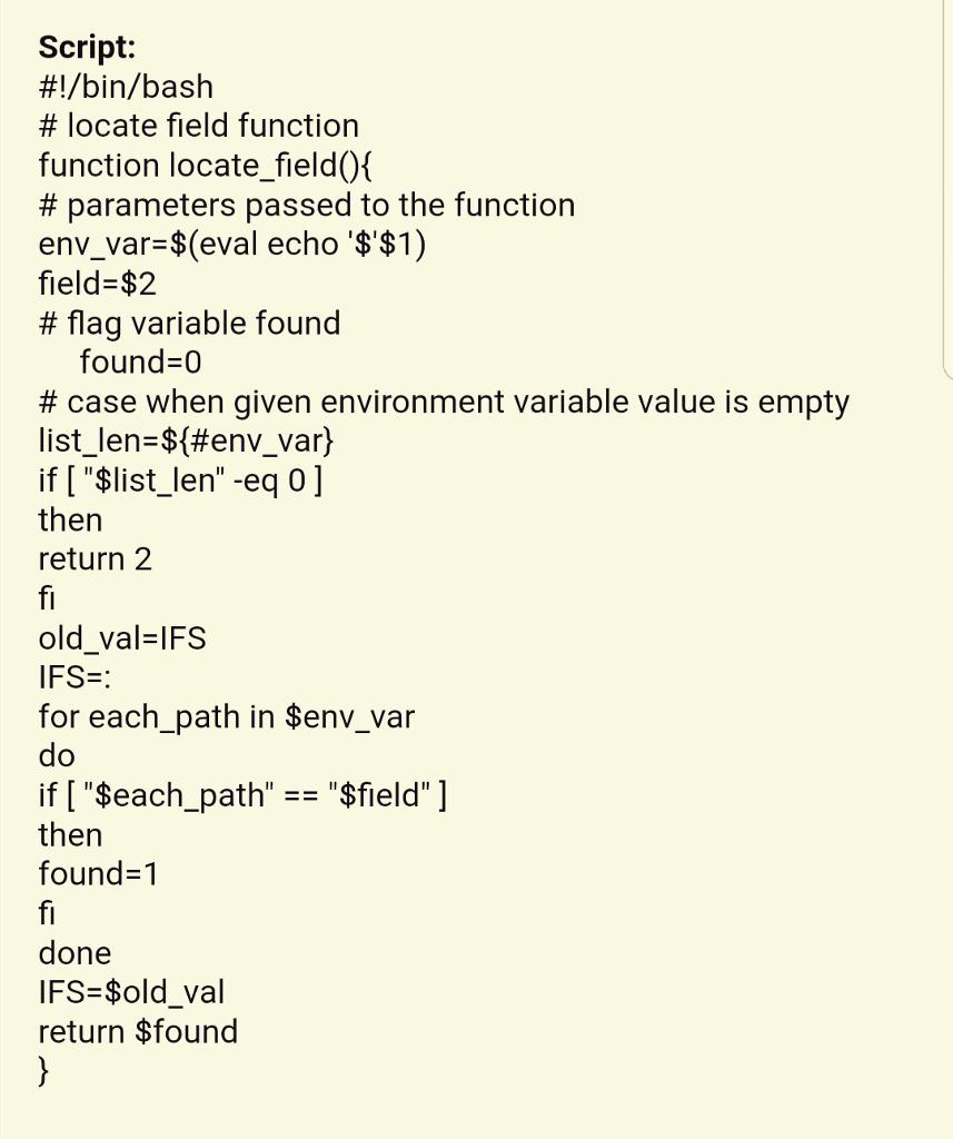 Script: #/bin/bash # locate field function function locate field0 # parameters passed to the function env_var $(eval echo $$1) field-$2 # flag variable found found-0 # case when given environment variable value is empty list-len-${#env-var) if [ $list_len -eq 0] then return 2 old_val-lFS IFS- for each_path in $env_var if [ $each_path then found-1 $field] done IFS-$old val return $found