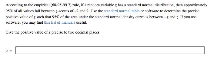 According to the empirical (68-95-99.7) rule, if a random variable z has a standard normal distribution, then approximately 95% of all values fall between z-scores of-2 and 2, Use the standard normal table or software to determine the precise positive value of z such that 95% of the area under the standard normal density curve is between-z and Z. If you use software, you may find this list of manuals useful. Give the positive value of z precise to two decimal places.