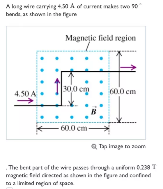 A long wire carrying 4.50 A of current makes two 90 bends, as shown in the figure Magnetic field region 30.0 cm60.0 cm 4.50 Ai ??60.0 cm-?? Tap image to zoom The bent part of the wire passes through a uniform 0.238 T magnetic field directed as shown in the figure and confined to a limited region of space.
