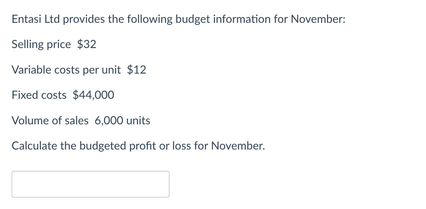 Entasi Ltd provides the following budget information for November: Selling price $32 Variable costs per unit $12 Fixed costs