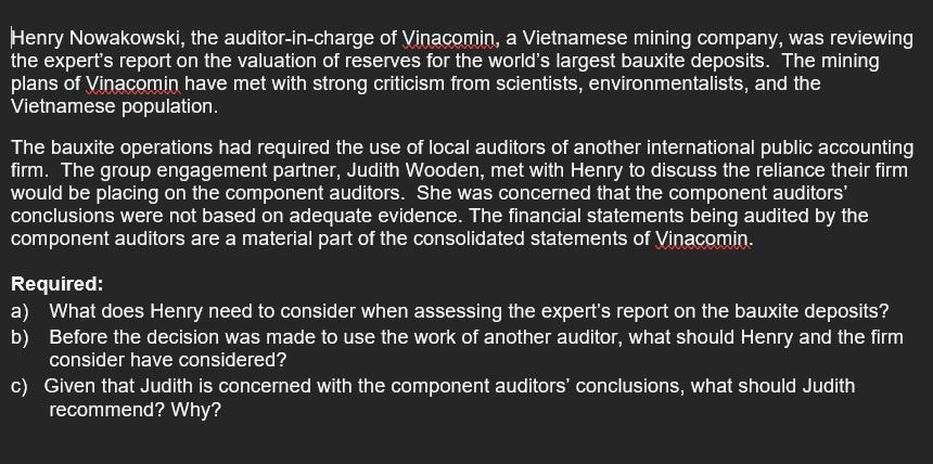 Henry Nowakowski, the auditor-in-charge of Vinacomin, a Vietnamese mining company, was reviewingthe expert's report on the valuation of reserves for the world's largest bauxite deposits. The miningplans of Vinacomin have met with strong criticism from scientists, environmentalists, and theVietnamese population.The bauxite operations had required the use of local auditors of another international public accountingfirm. The group engagement partner, Judith Wooden, met with Henry to discuss the reliance their firmwould be placing on the component auditors. She was concerned that the component auditors'conclusions were not based on adequate evidence. The financial statements being audited by thecomponent auditors are a material part of the consolidated statements of Vinacomin.Required:a) What does Henry need to consider when assessing the expert's report on the bauxite deposits?b) Before the decision was made to use the work of another auditor, what should Henry and the firmconsider have considered?c) Given that Judith is concerned with the component auditors' conclusions, what should Judithrecommend? Why?