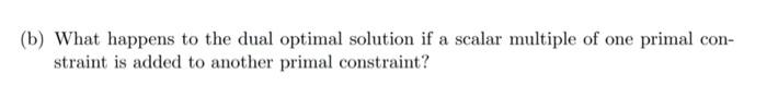 (b) What happens to the dual optimal solution if a scalar multiple of one primal con-straint is added to another primal cons