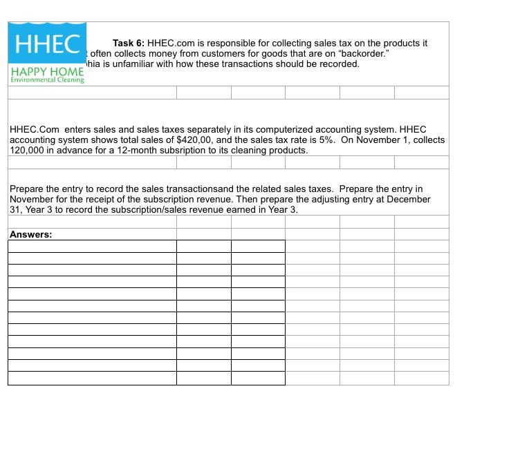 ННЕС Task 6: HHEC.com is responsible for collecting sales tax on the products it often collects money from customers for goods that are on backorder. hia is unfamiliar with how these transactions should be recorded HAPPY HOME Environmental Cleaning ННЕС.Com enters sales and sales taxes separately in its computerized accounting system. HHEC accounting system shows total sales of $420,00, and the sales tax rate is 5%. On November 1, collects 120,000 in advance for a 12-month subsription to its cleaning products Prepare the entry to record the sales transactionsand the related sales taxes. Prepare the entry in November for the receipt of the subscription revenue. Then prepare the adjusting entry at December 31, Year 3 to record the subscription/sales revenue earmed in Year 3 Year 3 to record the subscription/sales revenue earned in Year 3 Answers: