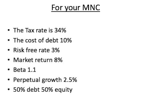 For your MNC The Tax rate is 34% The cost of debt 10% Risk free rate 3% . Market return 8% Beta 1.1 . Perpetual growth 2.5% 50% debt 50% equity