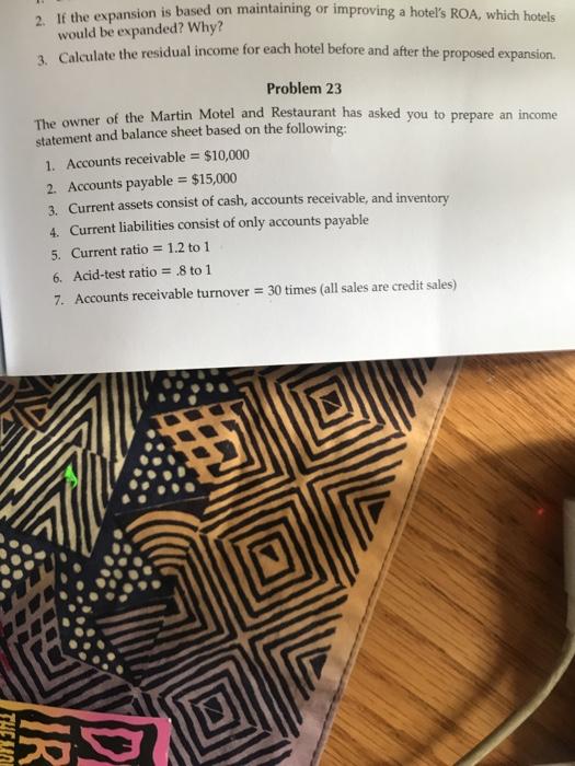 2. If the expansion is based on maintaining or improv ing a hotels ROA, which hotels would be expanded? Why? Calculate the residual income for each hotel before and after the proposed expansion. 3. Problem 23 of the Martin Motel and Restaurant has asked you to The owner statement and balance sheet based on the following prepare an income 1. Accounts receivable $10,000 2. Accounts payable $15,000 3. Current assets consist of cash, accounts receivable, and in 4. Current liabilities consist of only accounts payable 5. Current ratio-1.2 to 1 6. Acid-test ratio8 to 1 7. Accounts receivable turnover 30 times (all sales are credit sales) inventory