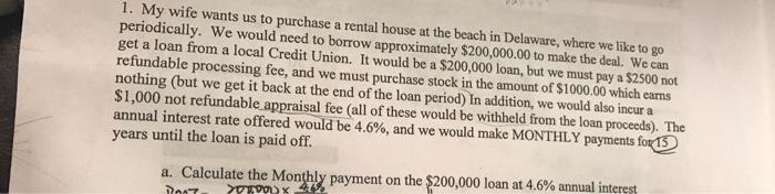 1. My wife wants us to purchase a rental house at the beach in Delaware, where we like to go periodically. We would need to borrow approximately $200,000.00 to make the deal. We can get a loan from a local Credit Union. It be a $200,000 loan, but we must pay a S2500 not processing fee, and we must purchase stock in the amount of $1000.00 which earns nothing (but we get it back at the end of the loan period In addition, we would also incur a $1,000 not refundable appraisal fee (all of these would be withheld from the loan proceeds The annual interest rate offered would be 4.6%, and we would make payments for15 years until the loan is paid off. a. Calculate the Monthy payment on the 200,000 loan at 4.6% annual interil