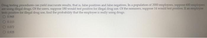 Drug testing procedures can yield inaccurate results, that is, false positives and false negatives. In a population of 2000 employees, suppose 600 employeesare using illegal drugs. Of the users, suppose 180 would test positive for illegal drug use. Of the nonusers, suppose 14 would test positive. If an employeetestspositive for illegal drug use, find the probability that the employee is really using drugs.0.968O 0.1150.072O 0.928