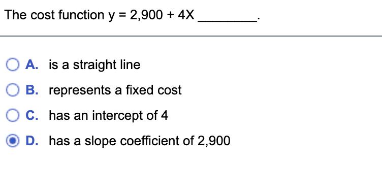 The cost function y = 2,900 + 4X A. is a straight line B. represents a fixed cost C. has an intercept of 4 D. has a slope coe