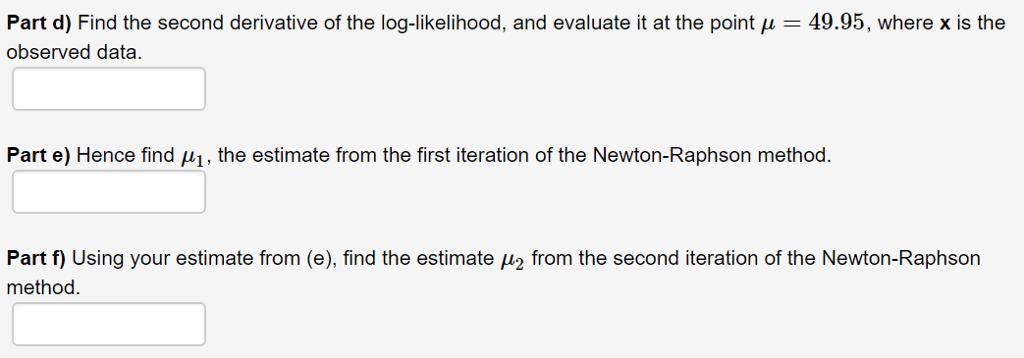 Part d) Find the second derivative of the log-likelihood, and evaluate it at the point μ-49.95, where x is theobserved dataPart e) Hence find H1, the estimate from the first iteration of the Newton-Raphson method.Part f) Using your estimate from (e), find the estimate 12 from the second iteration of the Newton-Raphsonmethod