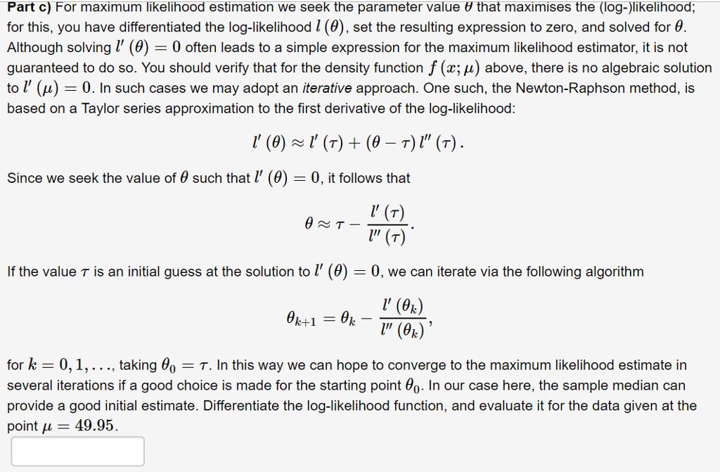 Part c) For maximum likelihood estimation we seek the parameter value θ that maximises the (log-)likelihood;for this, you have differentiated the log-likelihood l (9), set the resulting expression to zero, and solved for θAlthough solvingl (0)0 often leads to a simple expression for the maximum likelihood estimator, it is notguaranteed to do so. You should verify that for the density function f (x; i) above, there is no algebraic solutionl (u) - 0. In such cases we may adopt an iterative approach. One such, the Newton-Raphson method, isbased on a Taylor series approximation to the first derivative of the log-likelihoodSince we seek the value of θ such that l (0)-0, it follows thatIf the value τ is an initial guess at the solution to 1, (0)0, we can iterate via the following algorithm! (від,for k 0, 1, . . . , taking θ0-τ. In this way we can hope to converge to the maximum likelihood estimate inseveral iterations if a good choice is made for the starting point θ0. In our case here, the sample median canprovide a good initial estimate. Differentiate the log-likelihood function, and evaluate it for the data given at thepoint μ 49.95