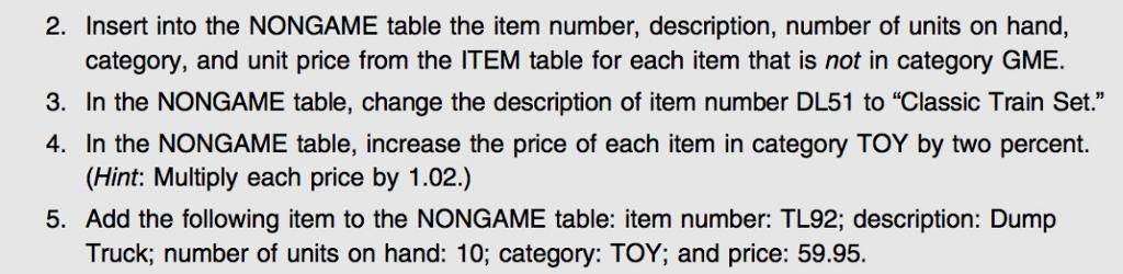 2. Insert into the NONGAME the item number, description, number of units on hand, category, and unit price from the ITEM table for each item that is not in category GME. 3. In the ME table, change the description of item number DL51 to Classic Train Set. 4. In the NONGAME table, increase the price of each item in category TOY by two percent. (Hint: Multiply each price by 1.02.) 5. Add the following item to the NONGAME table: item number: TL92, description: Dump Truck, number of units on hand: 10, category: TOY; and price: 59.95.