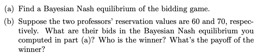 (a) Find a Bayesian Nash equilibrium of the bidding game. (b) Suppose the two professors reservation values are 60 and 70, r